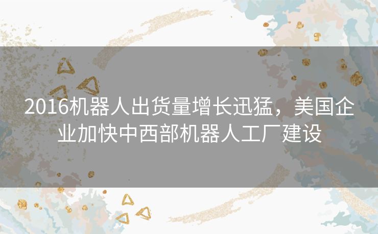 2016机器人出货量增长迅猛,美国企业加快中西部机器人工厂建设 2016机器人出货量增长迅猛,美国企业加快中西部机器人工厂建设