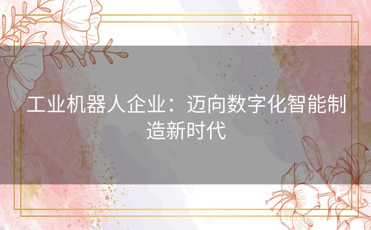 工业机器人企业：迈向数字化智能制造新时代