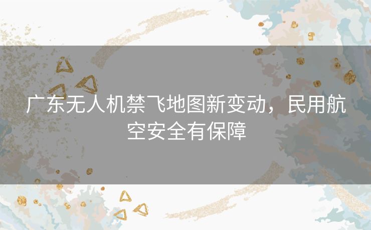 广东无人机禁飞地图新变动,民用航空安全有保障 广东无人机禁飞地图新变动,民用航空安全有保障