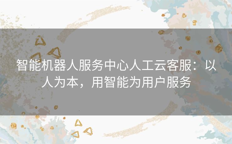 智能机器人服务中心人工云客服:以人为本,用智能为用户服务 智能机器人服务中心人工云客服:以人为本,用智能为用户服务