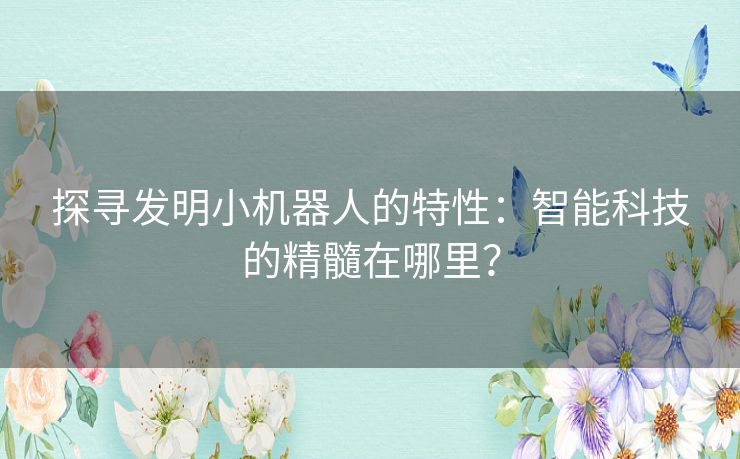 探寻发明小机器人的特性:智能科技的精髓在哪里? 探寻发明小机器人的特性:智能科技的精髓在哪里?