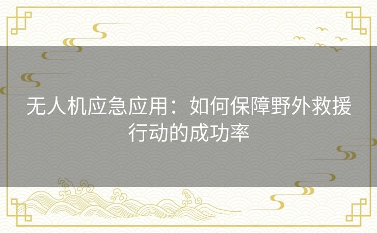 无人机应急应用:如何保障野外救援行动的成功率 无人机应急应用:如何保障野外救援行动的成功率