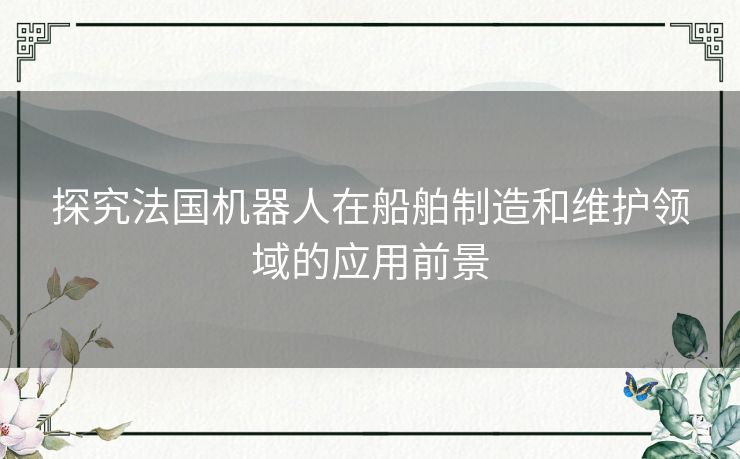 探究法国机器人在船舶制造和维护领域的应用前景 探究法国机器人在船舶制造和维护领域的应用前景