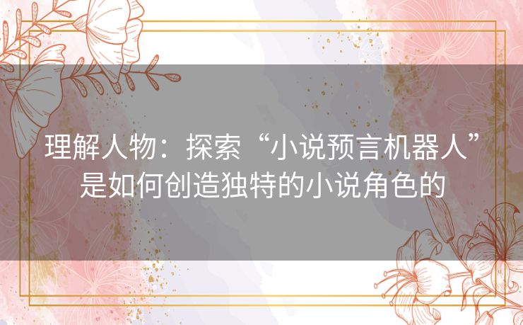 理解人物:探索“小说预言机器人”是如何创造独特的小说角色的 理解人物:探索“小说预言机器人”是如何创造独特的小说角色的