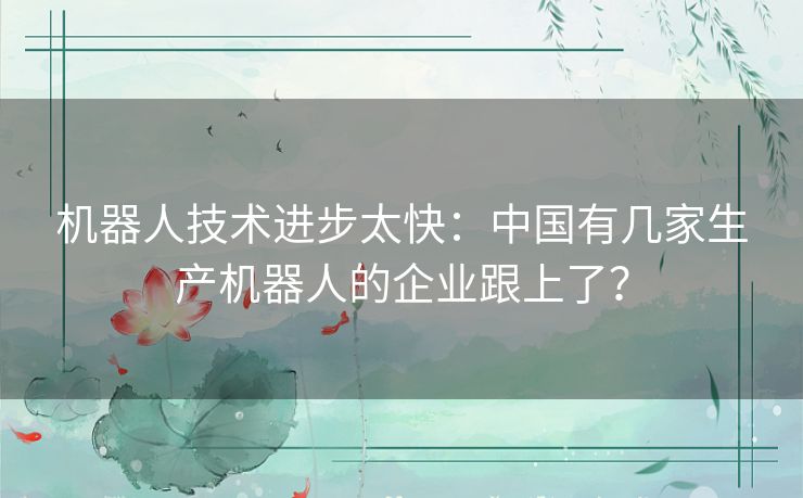 机器人技术进步太快:中国有几家生产机器人的企业跟上了? 机器人技术进步太快:中国有几家生产机器人的企业跟上了?