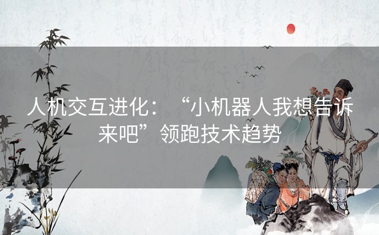 人机交互进化:“小机器人我想告诉来吧”领跑技术趋势 人机交互进化:“小机器人我想告诉来吧”领跑技术趋势