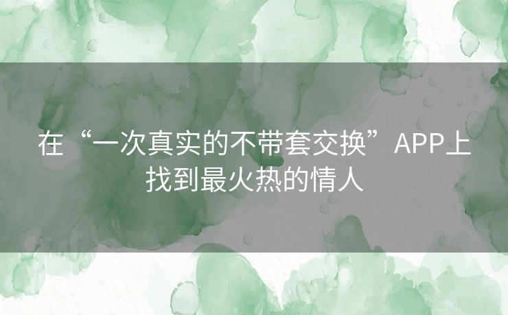 在“一次真实的不带套交换”APP上找到最火热的情人 在“一次真实的不带套交换”APP上找到最火热的情人
