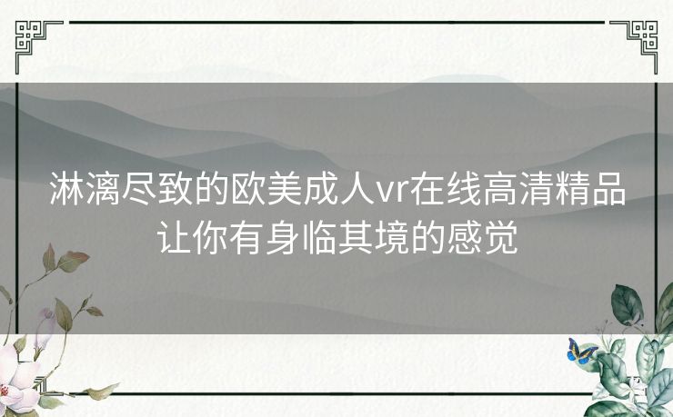 淋漓尽致的欧美成人vr在线高清精品让你有身临其境的感觉 淋漓尽致的欧美成人vr在线高清精品让你有身临其境的感觉