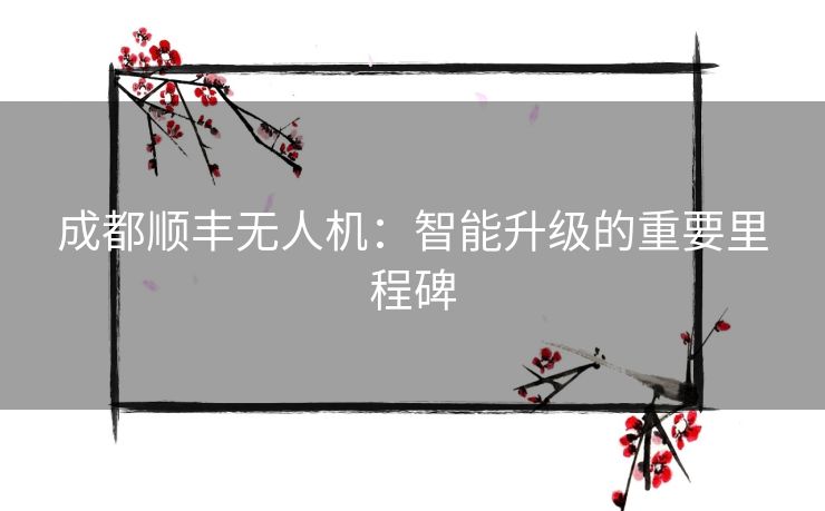 成都顺丰无人机:智能升级的重要里程碑 成都顺丰无人机:智能升级的重要里程碑