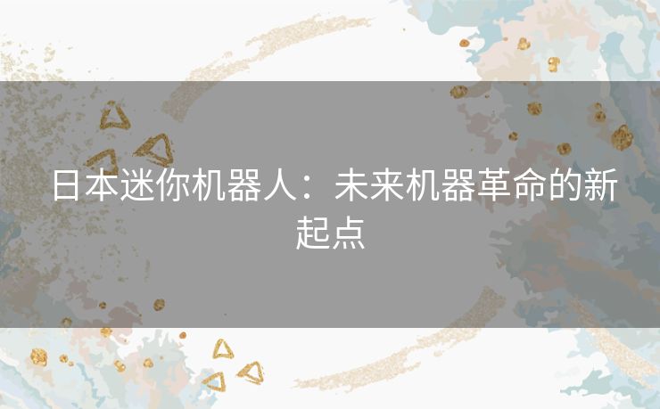 日本迷你机器人:未来机器革命的新起点 日本迷你机器人:未来机器革命的新起点