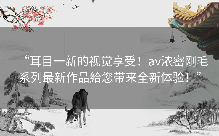 “耳目一新的视觉享受!av浓密刚毛系列最新作品給您带来全新体验!” “耳目一新的视觉享受!av浓密刚毛系列最新作品給您带来全新体验!”