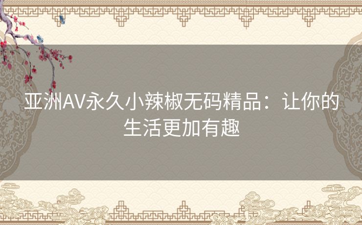 亚洲AV永久小辣椒无码精品:让你的生活更加有趣 亚洲AV永久小辣椒无码精品:让你的生活更加有趣