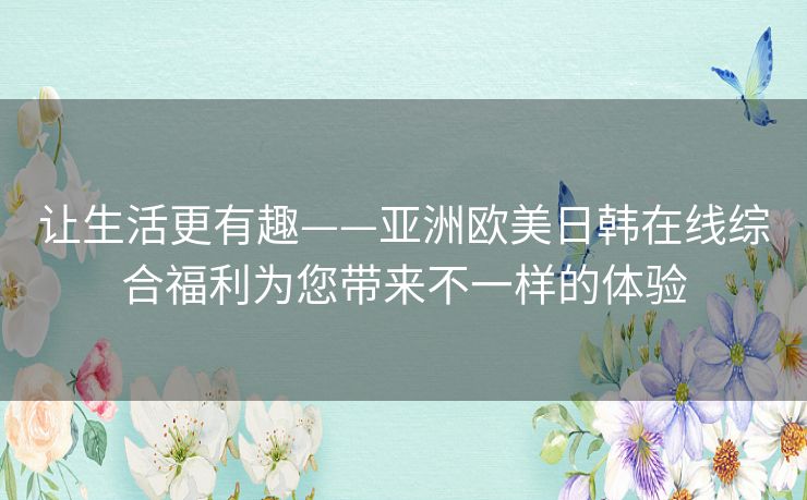 让生活更有趣——亚洲欧美日韩在线综合福利为您带来不一样的体验 让生活更有趣——亚洲欧美日韩在线综合福利为您带来不一样的体验