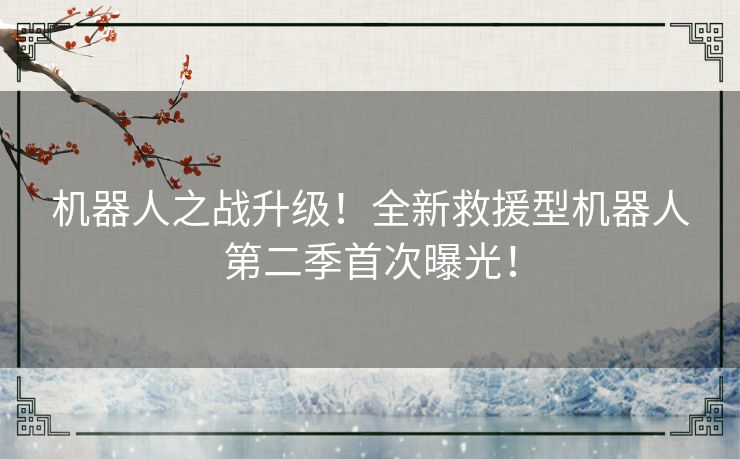 机器人之战升级!全新救援型机器人第二季首次曝光! 机器人之战升级!全新救援型机器人第二季首次曝光!