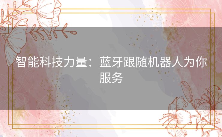 智能科技力量:蓝牙跟随机器人为你服务 智能科技力量:蓝牙跟随机器人为你服务