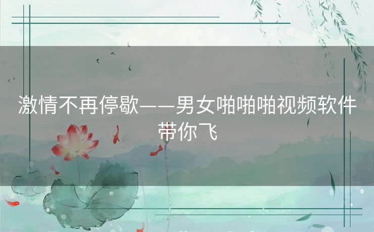 激情不再停歇——男女啪啪啪视频软件带你飞 激情不再停歇——男女啪啪啪视频软件带你飞