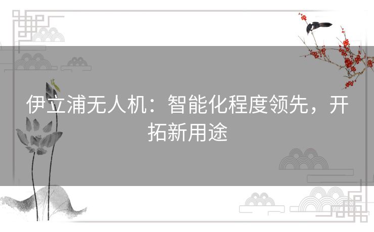 伊立浦无人机:智能化程度领先,开拓新用途 伊立浦无人机:智能化程度领先,开拓新用途