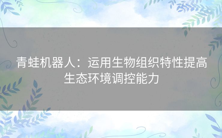 青蛙机器人:运用生物组织特性提高生态环境调控能力 青蛙机器人:运用生物组织特性提高生态环境调控能力