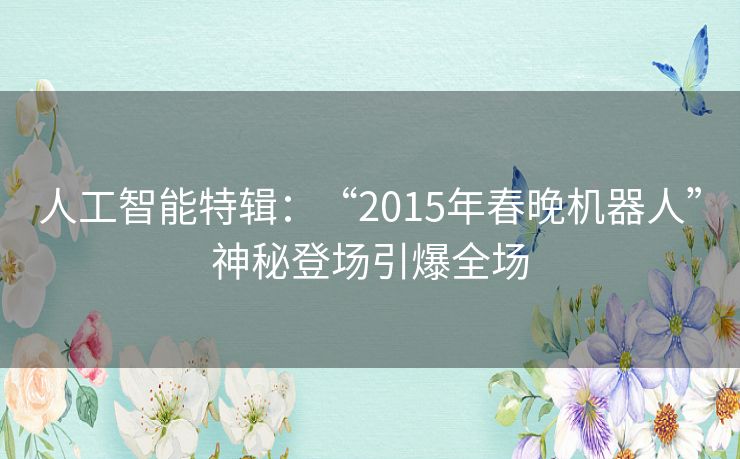 人工智能特辑:“2015年春晚机器人”神秘登场引爆全场 人工智能特辑:“2015年春晚机器人”神秘登场引爆全场