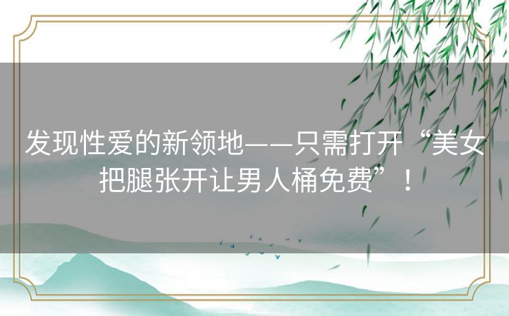 发现性爱的新领地——只需打开“美女把腿张开让男人桶免费”! 发现性爱的新领地——只需打开“美女把腿张开让男人桶免费”!