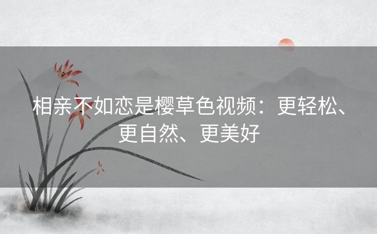 相亲不如恋是樱草色视频:更轻松、更自然、更美好 相亲不如恋是樱草色视频:更轻松、更自然、更美好