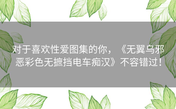 对于喜欢性爱图集的你,《无翼乌邪恶彩色无摭挡电车痴汉》不容错过! 对于喜欢性爱图集的你,《无翼乌邪恶彩色无摭挡电车痴汉》不容错过!