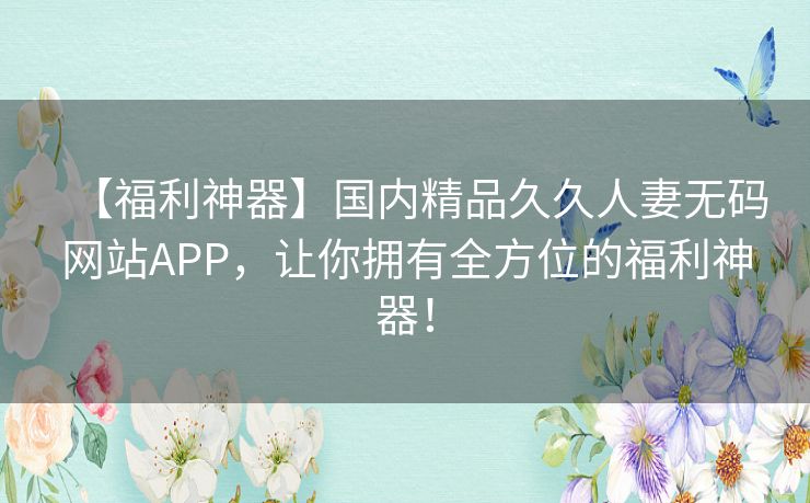 【福利神器】国内精品久久人妻无码网站APP,让你拥有全方位的福利神器! 【福利神器】国内精品久久人妻无码网站APP,让你拥有全方位的福利神器!