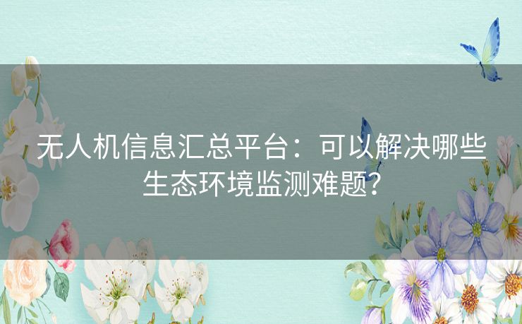 无人机信息汇总平台:可以解决哪些生态环境监测难题? 无人机信息汇总平台:可以解决哪些生态环境监测难题?