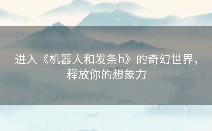 进入《机器人和发条h》的奇幻世界,释放你的想象力 进入《机器人和发条h》的奇幻世界,释放你的想象力