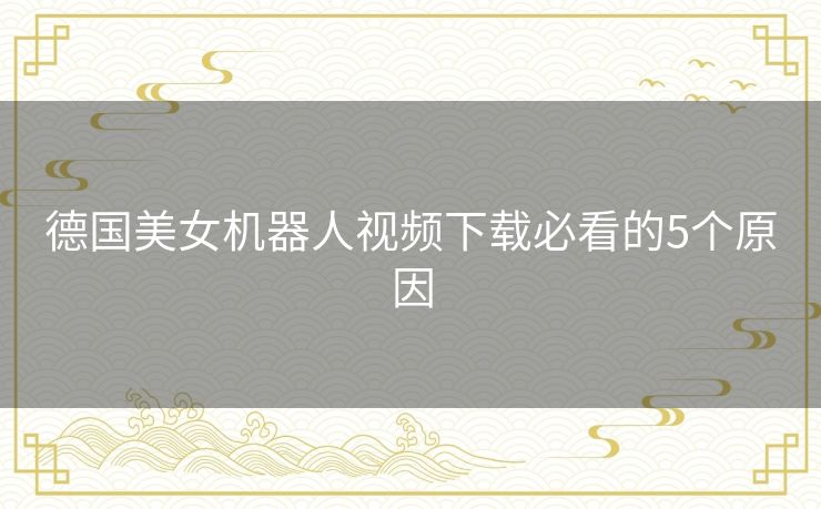 德国美女机器人视频下载必看的5个原因 德国美女机器人视频下载必看的5个原因