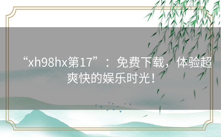 “xh98hx第17”:免费下载,体验超爽快的娱乐时光! “xh98hx第17”:免费下载,体验超爽快的娱乐时光!