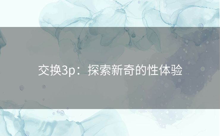 交换3p:探索新奇的性体验 交换3p:探索新奇的性体验