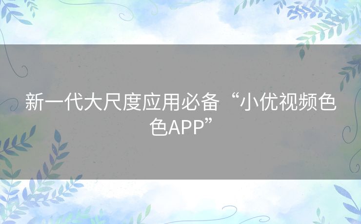 新一代大尺度应用必备“小优视频色色APP”