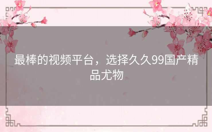 最棒的视频平台,选择久久99国产精品尤物 最棒的视频平台,选择久久99国产精品尤物