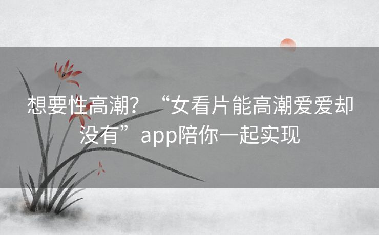 想要性高潮?“女看片能高潮爱爱却没有”app陪你一起实现 想要性高潮?“女看片能高潮爱爱却没有”app陪你一起实现
