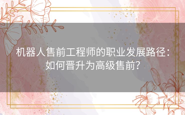 机器人售前工程师的职业发展路径:如何晋升为高级售前? 机器人售前工程师的职业发展路径:如何晋升为高级售前?