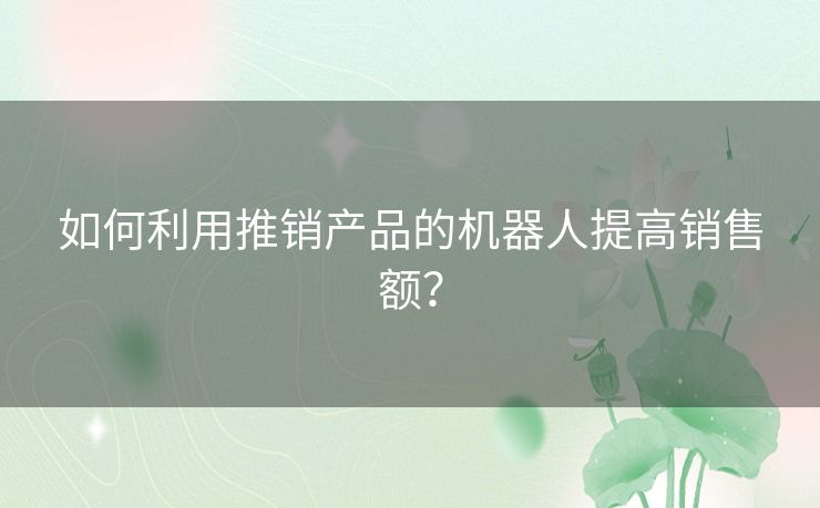 如何利用推销产品的机器人提高销售额? 如何利用推销产品的机器人提高销售额?