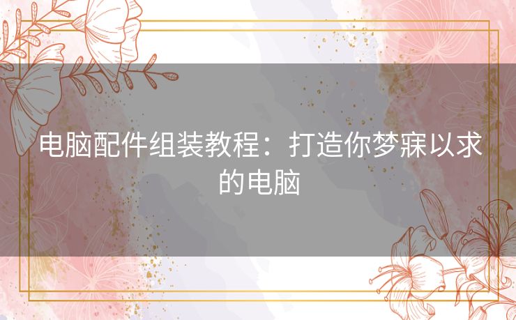 电脑配件组装教程:打造你梦寐以求的电脑 电脑配件组装教程:打造你梦寐以求的电脑