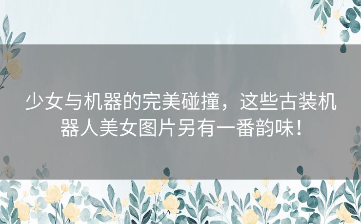 少女与机器的完美碰撞,这些古装机器人美女图片另有一番韵味! 少女与机器的完美碰撞,这些古装机器人美女图片另有一番韵味!