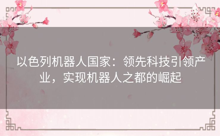 以色列机器人国家:领先科技引领产业,实现机器人之都的崛起 以色列机器人国家:领先科技引领产业,实现机器人之都的崛起