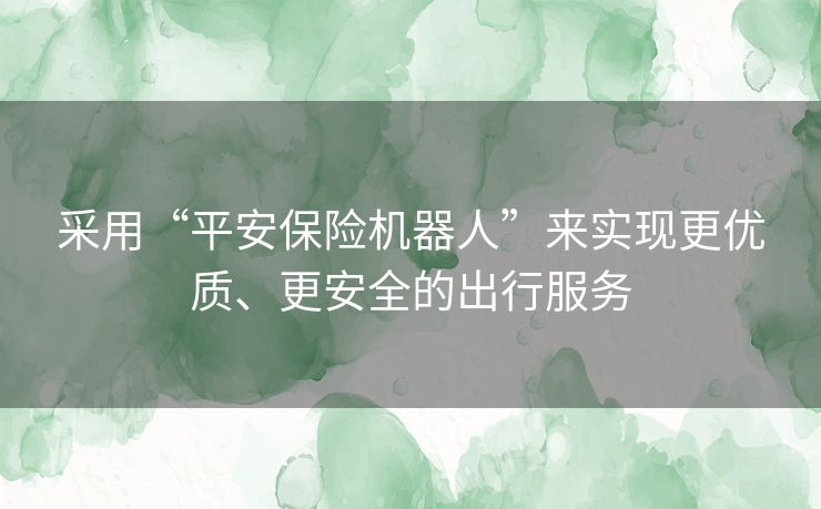 采用“平安保险机器人”来实现更优质、更安全的出行服务 采用“平安保险机器人”来实现更优质、更安全的出行服务