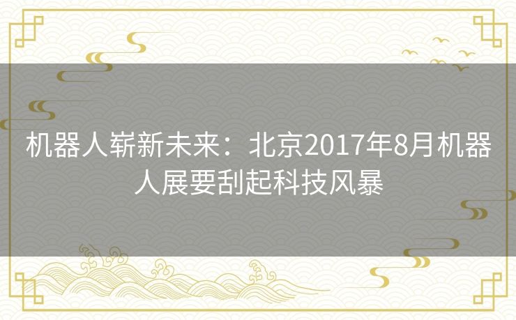 机器人崭新未来:北京2017年8月机器人展要刮起科技风暴 机器人崭新未来:北京2017年8月机器人展要刮起科技风暴