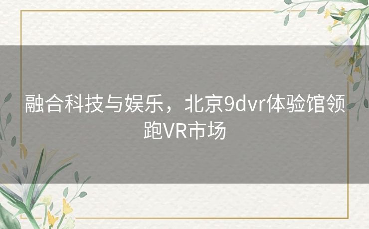 融合科技与娱乐,北京9dvr体验馆领跑VR市场 融合科技与娱乐,北京9dvr体验馆领跑VR市场