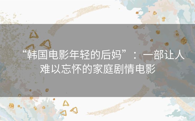 “韩国电影年轻的后妈”:一部让人难以忘怀的家庭剧情电影 “韩国电影年轻的后妈”:一部让人难以忘怀的家庭剧情电影