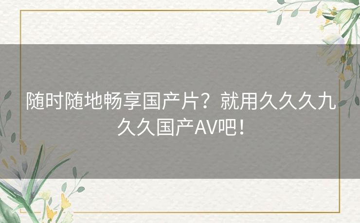 随时随地畅享国产片?就用久久久九久久国产AV吧! 随时随地畅享国产片?就用久久久九久久国产AV吧!