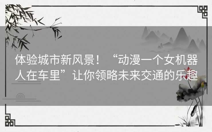 体验城市新风景!“动漫一个女机器人在车里”让你领略未来交通的乐趣 体验城市新风景!“动漫一个女机器人在车里”让你领略未来交通的乐趣