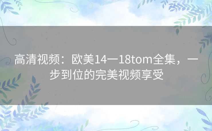 高清视频:欧美14一18tom全集,一步到位的完美视频享受 高清视频:欧美14一18tom全集,一步到位的完美视频享受