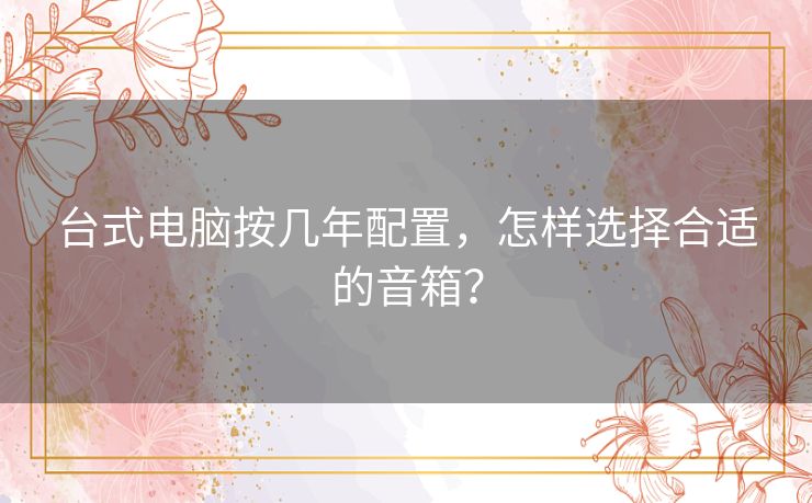 台式电脑按几年配置,怎样选择合适的音箱? 台式电脑按几年配置,怎样选择合适的音箱?