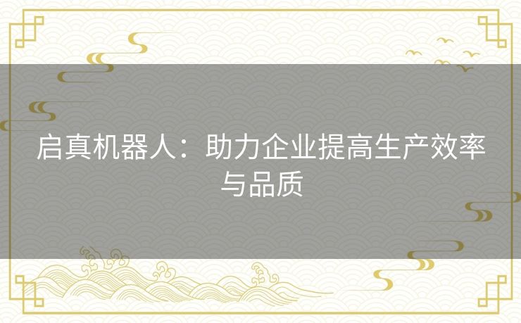 启真机器人:助力企业提高生产效率与品质 启真机器人:助力企业提高生产效率与品质