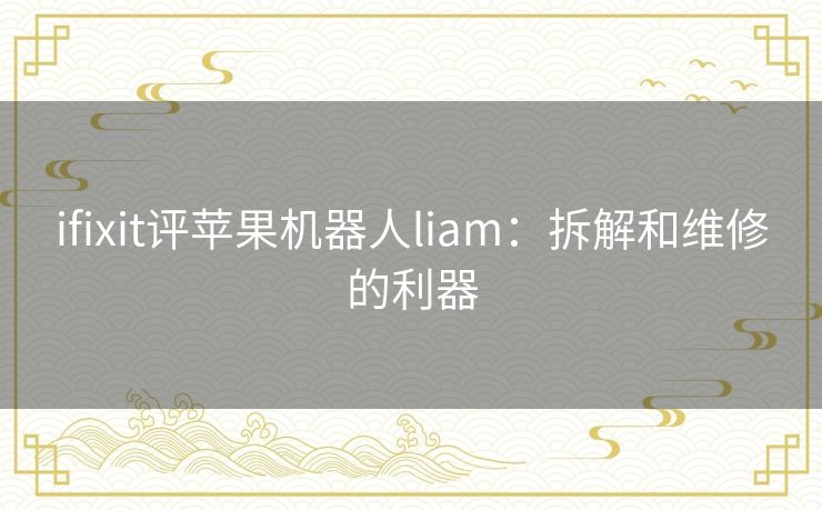 ifixit评苹果机器人liam:拆解和维修的利器 ifixit评苹果机器人liam:拆解和维修的利器